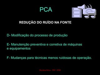 REDUÇÃO DO RUÍDO NA FONTE
D- Modificação do processo de produção
E- Manutenção preventiva e corretiva de máquinas
e equipamentos
F- Mudanças para técnicas menos ruidosas de operação.
PCA
Devânia Silva - TST / EIM
 