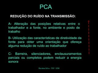 REDUÇÃO DO RUÍDO NA TRANSMISSÃO:
A- Alteração das posições relativas entre o
trabalhador e a fonte, no ambiente e posto de
trabalho
B- Utilização das características de diretividade da
fonte para obter uma orientação que ofereça
alguma redução de ruído ao trabalhador
C- Barreira, silenciadores, enclausuramentos
parciais ou completos podem reduzir a energia
sonora
PCA
Devânia Silva - TST / EIM
 