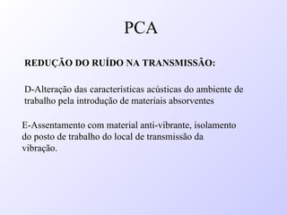 REDUÇÃO DO RUÍDO NA TRANSMISSÃO:
D-Alteração das características acústicas do ambiente de
trabalho pela introdução de materiais absorventes
E-Assentamento com material anti-vibrante, isolamento
do posto de trabalho do local de transmissão da
vibração.
PCA
 