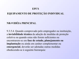 EPI´S
EQUIPAMENTO DE PROTEÇÃO INDIVIDUAL
NR-9 IDÉIA PRINCIPAL
9.3.5.4. Quando comprovado pelo empregador ou instituição,
a inviabilidade técnica da adoção de medidas de proteção
coletiva ou quando estas não forem suficientes ou
encontrarem-se em fase de estudo, planejamento ou
implantação ou ainda em caráter complementar ou
emergencial, deverão ser adotadas outras medidas
obedecendo-se à seguinte hierarquia:
 