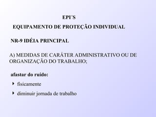 A) MEDIDAS DE CARÁTER ADMINISTRATIVO OU DE
ORGANIZAÇÃO DO TRABALHO;
EPI´S
EQUIPAMENTO DE PROTEÇÃO INDIVIDUAL
NR-9 IDÉIA PRINCIPAL
afastar do ruído:
 fisicamente
 diminuir jornada de trabalho
 