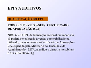 EPI’s AUDITIVOS
QUALIFICAÇÃO DO EPI
NR6- 6.5. O EPI, de fabricação nacional ou importado,
só poderá ser colocado à venda, comercializado ou
utilizado, quando possuir o Certificado de Aprovação -
CA, expedido pelo Ministério do Trabalho e da
Administração - MTA, atendido o disposto no subitem
6.9.3. (106.006-6 / I2)
TODO EPI DEVE POSSUIR CERTIFICADO
DE APROVAÇÃO (C.A)
 