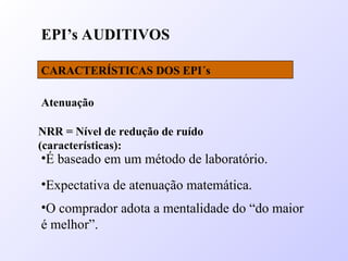 EPI’s AUDITIVOS
CARACTERÍSTICAS DOS EPI´s
Atenuação
NRR = Nível de redução de ruído
(características):
•É baseado em um método de laboratório.
•Expectativa de atenuação matemática.
•O comprador adota a mentalidade do “do maior
é melhor”.
 