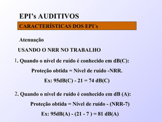EPI’s AUDITIVOS
CARACTERÍSTICAS DOS EPI´s
Atenuação
USANDO O NRR NO TRABALHO
1. Quando o nível de ruído é conhecido em dB(C):
Proteção obtida = Nível de ruído -NRR.
Ex: 95dB(C) - 21 = 74 dB(C)
2. Quando o nível de ruído é conhecido em dB (A):
Proteção obtida = Nível de ruído - (NRR-7)
Ex: 95dB(A) - (21 - 7 ) = 81 dB(A)
 