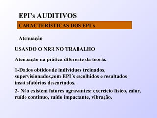 EPI’s AUDITIVOS
CARACTERÍSTICAS DOS EPI´s
Atenuação
USANDO O NRR NO TRABALHO
Atenuação na prática diferente da teoria.
1-Dados obtidos de indivíduos treinados,
supervisionados,com EPI´s escolhidos e resultados
insatisfatórios descartados.
2- Não existem fatores agravantes: exercício físico, calor,
ruído continuo, ruído impactante, vibração.
 