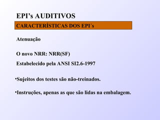 EPI’s AUDITIVOS
CARACTERÍSTICAS DOS EPI´s
Atenuação
O novo NRR: NRR(SF)
Estabelecido pela ANSI SI2.6-1997
•Sujeitos dos testes são não-treinados.
•Instruções, apenas as que são lidas na embalagem.
 