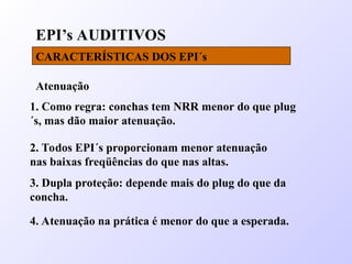 EPI’s AUDITIVOS
CARACTERÍSTICAS DOS EPI´s
Atenuação
4. Atenuação na prática é menor do que a esperada.
1. Como regra: conchas tem NRR menor do que plug
´s, mas dão maior atenuação.
2. Todos EPI´s proporcionam menor atenuação
nas baixas freqüências do que nas altas.
3. Dupla proteção: depende mais do plug do que da
concha.
 