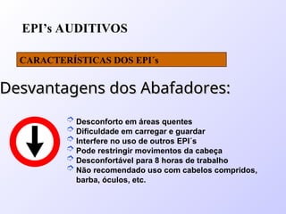 EPI’s AUDITIVOS
CARACTERÍSTICAS DOS EPI´s
Desvantagens dos Abafadores:
Desvantagens dos Abafadores:
 Desconforto em áreas quentes
 Dificuldade em carregar e guardar
 Interfere no uso de outros EPI´s
 Pode restringir movimentos da cabeça
 Desconfortável para 8 horas de trabalho
 Não recomendado uso com cabelos compridos,
barba, óculos, etc.
 