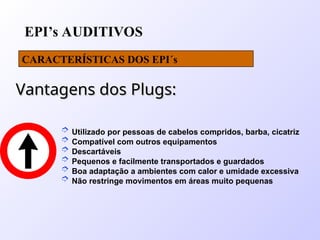 EPI’s AUDITIVOS
CARACTERÍSTICAS DOS EPI´s
 Utilizado por pessoas de cabelos compridos, barba, cicatriz
 Compatível com outros equipamentos
 Descartáveis
 Pequenos e facilmente transportados e guardados
 Boa adaptação a ambientes com calor e umidade excessiva
 Não restringe movimentos em áreas muito pequenas
Vantagens dos Plugs:
Vantagens dos Plugs:
 