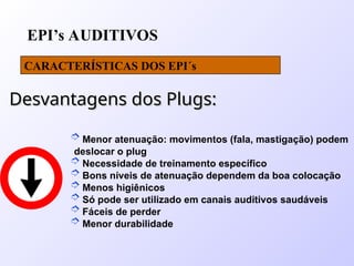 EPI’s AUDITIVOS
CARACTERÍSTICAS DOS EPI´s
Desvantagens dos Plugs:
Desvantagens dos Plugs:
 Menor atenuação: movimentos (fala, mastigação) podem
deslocar o plug
 Necessidade de treinamento específico
 Bons níveis de atenuação dependem da boa colocação
 Menos higiênicos
 Só pode ser utilizado em canais auditivos saudáveis
 Fáceis de perder
 Menor durabilidade
 