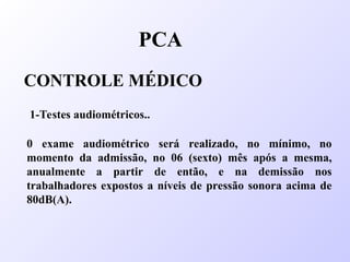 PCA
CONTROLE MÉDICO
1-Testes audiométricos..
0 exame audiométrico será realizado, no mínimo, no
momento da admissão, no 06 (sexto) mês após a mesma,
anualmente a partir de então, e na demissão nos
trabalhadores expostos a níveis de pressão sonora acima de
80dB(A).
 