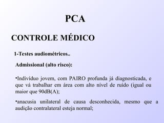 PCA
CONTROLE MÉDICO
1-Testes audiométricos..
Admissional (alto risco):
•Indivíduo jovem, com PAIRO profunda já diagnosticada, e
que vá trabalhar em área com alto nível de ruído (igual ou
maior que 90dB(A);
•anacusia unilateral de causa desconhecida, mesmo que a
audição contralateral esteja normal;
 