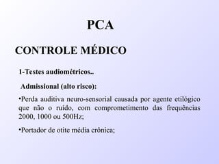 PCA
CONTROLE MÉDICO
1-Testes audiométricos..
Admissional (alto risco):
•Perda auditiva neuro-sensorial causada por agente etilógico
que não o ruído, com comprometimento das frequências
2000, 1000 ou 500Hz;
•Portador de otite média crônica;
 