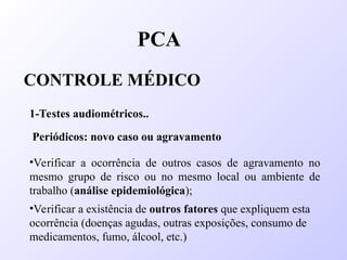 PCA
CONTROLE MÉDICO
1-Testes audiométricos..
Periódicos: novo caso ou agravamento
•Verificar a ocorrência de outros casos de agravamento no
mesmo grupo de risco ou no mesmo local ou ambiente de
trabalho (análise epidemiológica);
•Verificar a existência de outros fatores que expliquem esta
ocorrência (doenças agudas, outras exposições, consumo de
medicamentos, fumo, álcool, etc.)
 