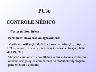PCA
CONTROLE MÉDICO
1-Testes audiométricos..
Periódicos: novo caso ou agravamento
•Verificar a utilização do EPI (forma de utilização, o tipo de
EPI escolhido, estado de conservação, conscientização, ficha
de EPI, etc.)
•Repetir a audiometria em 30 dias, realizando uma avaliação
otorrinolaringológica com parecer do otorrinolaringologista,
para embasar a conduta.
 