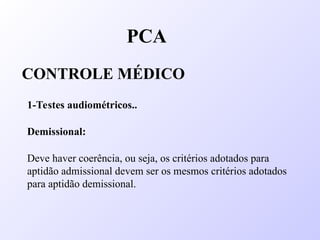 PCA
CONTROLE MÉDICO
1-Testes audiométricos..
Demissional:
Deve haver coerência, ou seja, os critérios adotados para
aptidão admissional devem ser os mesmos critérios adotados
para aptidão demissional.
 