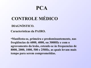 PCA
CONTROLE MÉDICO
DIAGNÓSTICO.
Características da PAIRO.
•Manifesta-se, primeira e predominantemente, nas
freqüências de 6000, 4000, ou 3000Hz e com o
agravamento da lesão, estende-se às frequencias de
8000, 2000, 1000, 500 e 250Hz, as quais levam mais
tempo para serem comprometidas.
 