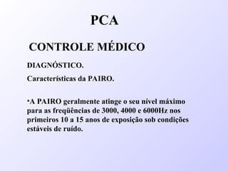 PCA
CONTROLE MÉDICO
DIAGNÓSTICO.
Características da PAIRO.
•A PAIRO geralmente atinge o seu nível máximo
para as freqüências de 3000, 4000 e 6000Hz nos
primeiros 10 a 15 anos de exposição sob condições
estáveis de ruído.
 