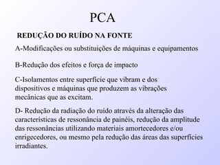 REDUÇÃO DO RUÍDO NA FONTE
A-Modificações ou substituições de máquinas e equipamentos
B-Redução dos efeitos e força de impacto
C-Isolamentos entre superfície que vibram e dos
dispositivos e máquinas que produzem as vibrações
mecânicas que as excitam.
D- Redução da radiação do ruído através da alteração das
características de ressonância de painéis, redução da amplitude
das ressonâncias utilizando materiais amortecedores e/ou
enrigecedores, ou mesmo pela redução das áreas das superfícies
irradiantes.
PCA
 