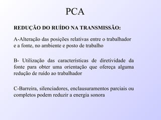 REDUÇÃO DO RUÍDO NA TRANSMISSÃO:
A-Alteração das posições relativas entre o trabalhador
e a fonte, no ambiente e posto de trabalho
B- Utilização das características de diretividade da
fonte para obter uma orientação que ofereça alguma
redução de ruído ao trabalhador
C-Barreira, silenciadores, enclausuramentos parciais ou
completos podem reduzir a energia sonora
PCA
 