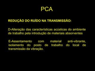 REDUÇÃO DO RUÍDO NA TRANSMISSÃO:
D-Alteração das características acústicas do ambiente
de trabalho pela introdução de materiais absorventes
E-Assentamento com material anti-vibrante,
isolamento do posto de trabalho do local de
transmissão da vibração.
PCA
 