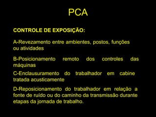CONTROLE DE EXPOSIÇÃO:
A-Revezamento entre ambientes, postos, funções
ou atividades
B-Posicionamento remoto dos controles das
máquinas
C-Enclausuramento do trabalhador em cabine
tratada acusticamente
D-Reposicionamento do trabalhador em relação a
fonte de ruído ou do caminho da transmissão durante
etapas da jornada de trabalho.
PCA
 