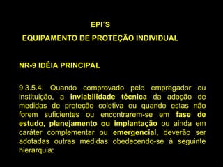 EPI´S
EQUIPAMENTO DE PROTEÇÃO INDIVIDUAL
NR-9 IDÉIA PRINCIPAL
9.3.5.4. Quando comprovado pelo empregador ou
instituição, a inviabilidade técnica da adoção de
medidas de proteção coletiva ou quando estas não
forem suficientes ou encontrarem-se em fase de
estudo, planejamento ou implantação ou ainda em
caráter complementar ou emergencial, deverão ser
adotadas outras medidas obedecendo-se à seguinte
hierarquia:
 