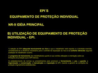 B) UTILIZAÇÃO DE EQUIPAMENTO DE PROTEÇÃO
INDIVIDUAL - EPI.
EPI´S
EQUIPAMENTO DE PROTEÇÃO INDIVIDUAL
NR-9 IDÉIA PRINCIPAL
1) seleção do EPI adequado tecnicamente ao risco a que o trabalhador está exposto e à atividade exercida,
considerando-se a eficiência necessária para o controle da exposição ao risco e o conforto oferecido segundo
avaliação do trabalhador usuário;
2) programa de treinamento dos trabalhadores quanto à sua correta utilização e orientação sobre as
limitações de proteção que o EPI oferece;
3) estabelecimento de normas ou procedimentos para promover o fornecimento, o uso, a guarda, a
higienização, a conservação, a manutenção e a reposição do EPI, visando a garantir as condições de
proteção originalmente estabelecidas;
 