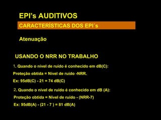 EPI’s AUDITIVOS
CARACTERÍSTICAS DOS EPI´s
Atenuação
USANDO O NRR NO TRABALHO
1. Quando o nível de ruído é conhecido em dB(C):
Proteção obtida = Nível de ruído -NRR.
Ex: 95dB(C) - 21 = 74 dB(C)
2. Quando o nível de ruído é conhecido em dB (A):
Proteção obtida = Nível de ruído - (NRR-7)
Ex: 95dB(A) - (21 - 7 ) = 81 dB(A)
 