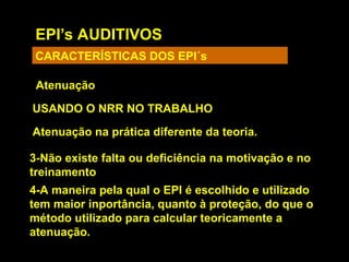 EPI’s AUDITIVOS
CARACTERÍSTICAS DOS EPI´s
Atenuação
USANDO O NRR NO TRABALHO
Atenuação na prática diferente da teoria.
3-Não existe falta ou deficiência na motivação e no
treinamento
4-A maneira pela qual o EPI é escolhido e utilizado
tem maior inportância, quanto à proteção, do que o
método utilizado para calcular teoricamente a
atenuação.
 