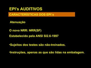 EPI’s AUDITIVOS
CARACTERÍSTICAS DOS EPI´s
Atenuação
O novo NRR: NRR(SF)
Estabelecido pela ANSI SI2.6-1997
•Sujeitos dos testes são não-treinados.
•Instruções, apenas as que são lidas na embalagem.
 