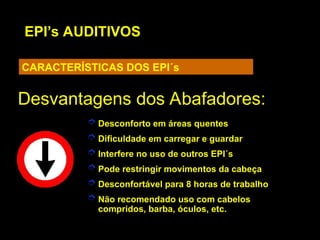 EPI’s AUDITIVOS
CARACTERÍSTICAS DOS EPI´s
Desvantagens dos Abafadores:
Desvantagens dos Abafadores:
 Desconforto em áreas quentes
 Dificuldade em carregar e guardar
 Interfere no uso de outros EPI´s
 Pode restringir movimentos da cabeça
 Desconfortável para 8 horas de trabalho
 Não recomendado uso com cabelos
compridos, barba, óculos, etc.
 