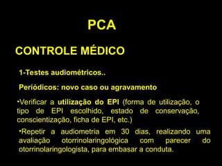 PCA
CONTROLE MÉDICO
1-Testes audiométricos..
Periódicos: novo caso ou agravamento
•Verificar a utilização do EPI (forma de utilização, o
tipo de EPI escolhido, estado de conservação,
conscientização, ficha de EPI, etc.)
•Repetir a audiometria em 30 dias, realizando uma
avaliação otorrinolaringológica com parecer do
otorrinolaringologista, para embasar a conduta.
 