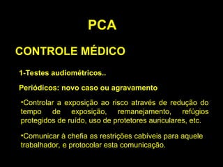 PCA
CONTROLE MÉDICO
1-Testes audiométricos..
Periódicos: novo caso ou agravamento
•Controlar a exposição ao risco através de redução do
tempo de exposição, remanejamento, refúgios
protegidos de ruído, uso de protetores auriculares, etc.
•Comunicar à chefia as restrições cabíveis para aquele
trabalhador, e protocolar esta comunicação.
 