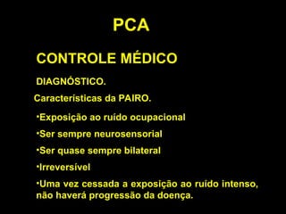 PCA
CONTROLE MÉDICO
DIAGNÓSTICO.
Características da PAIRO.
•Ser sempre neurosensorial
•Ser quase sempre bilateral
•Irreversível
•Exposição ao ruído ocupacional
•Uma vez cessada a exposição ao ruído intenso,
não haverá progressão da doença.
 