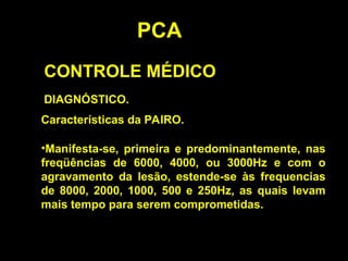 PCA
CONTROLE MÉDICO
DIAGNÓSTICO.
Características da PAIRO.
•Manifesta-se, primeira e predominantemente, nas
freqüências de 6000, 4000, ou 3000Hz e com o
agravamento da lesão, estende-se às frequencias
de 8000, 2000, 1000, 500 e 250Hz, as quais levam
mais tempo para serem comprometidas.
 