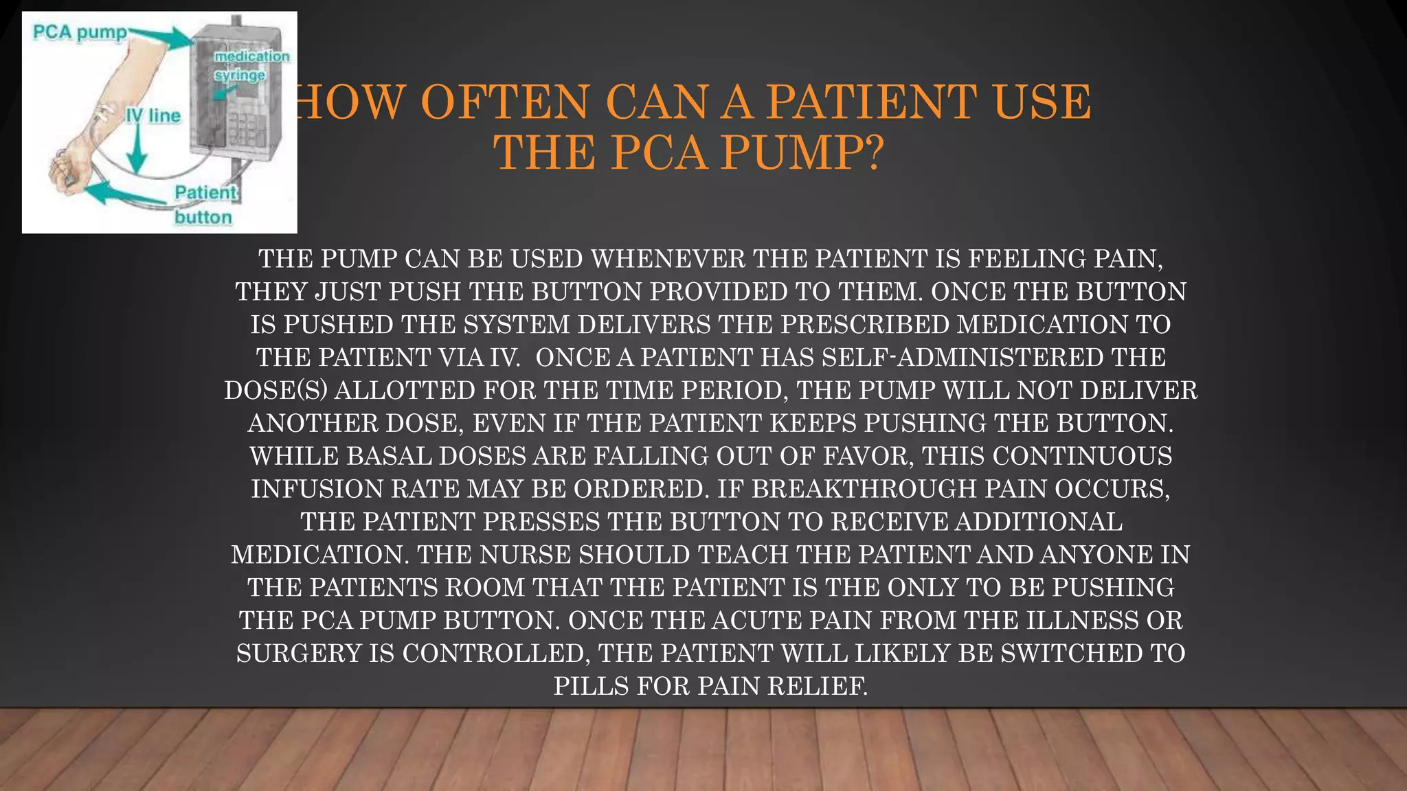 HOW OFTEN CAN A PATIENT USE
THE PCA PUMP?
THE PUMP CAN BE USED WHENEVER THE PATIENT IS FEELING PAIN,
THEY JUST PUSH THE BUTTON PROVIDED TO THEM. ONCE THE BUTTON
IS PUSHED THE SYSTEM DELIVERS THE PRESCRIBED MEDICATION TO
THE PATIENT VIA IV. ONCE A PATIENT HAS SELF-ADMINISTERED THE
DOSE(S) ALLOTTED FOR THE TIME PERIOD, THE PUMP WILL NOT DELIVER
ANOTHER DOSE, EVEN IF THE PATIENT KEEPS PUSHING THE BUTTON.
WHILE BASAL DOSES ARE FALLING OUT OF FAVOR, THIS CONTINUOUS
INFUSION RATE MAY BE ORDERED. IF BREAKTHROUGH PAIN OCCURS,
THE PATIENT PRESSES THE BUTTON TO RECEIVE ADDITIONAL
MEDICATION. THE NURSE SHOULD TEACH THE PATIENT AND ANYONE IN
THE PATIENTS ROOM THAT THE PATIENT IS THE ONLY TO BE PUSHING
THE PCA PUMP BUTTON. ONCE THE ACUTE PAIN FROM THE ILLNESS OR
SURGERY IS CONTROLLED, THE PATIENT WILL LIKELY BE SWITCHED TO
PILLS FOR PAIN RELIEF.
 