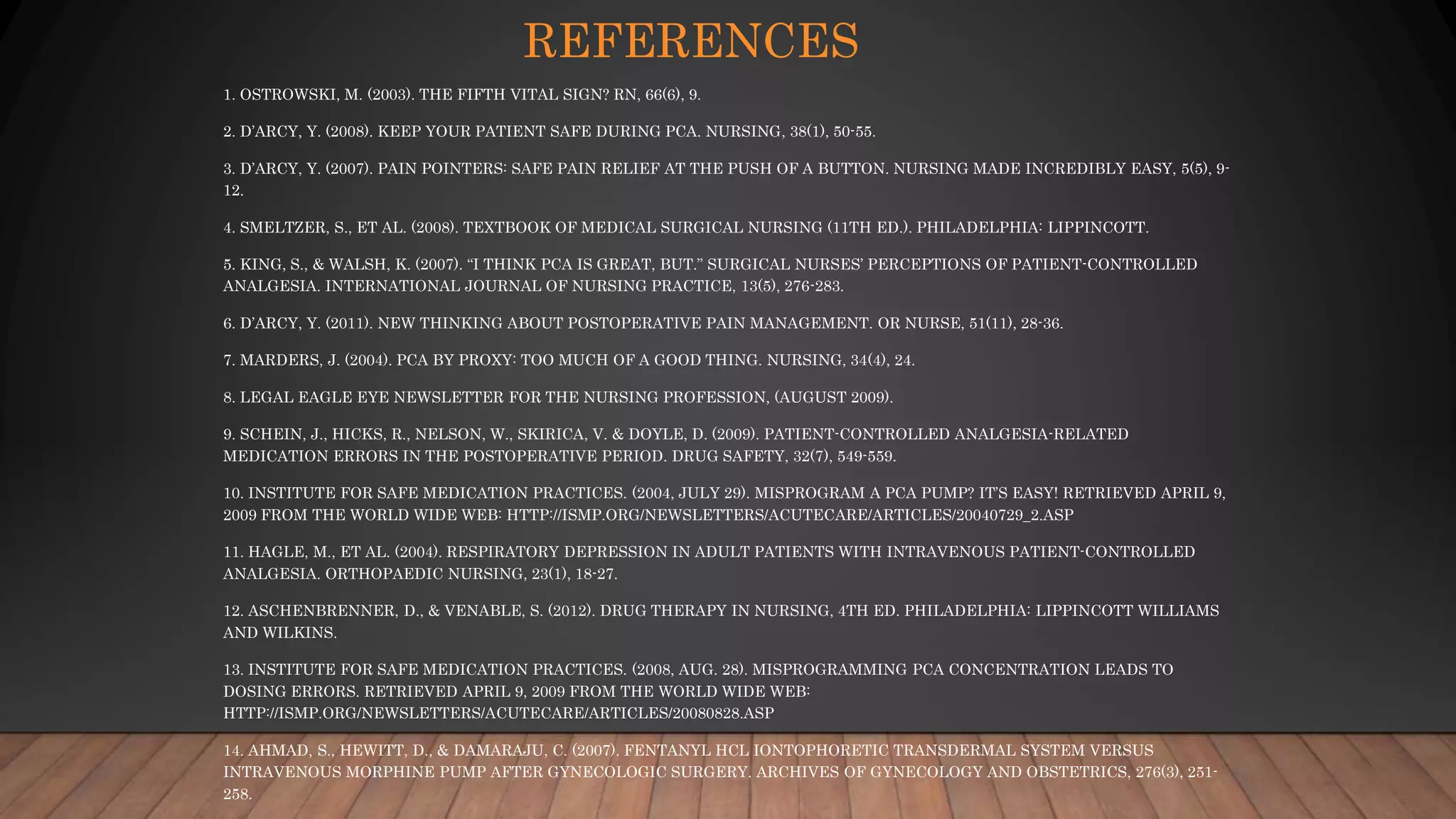 REFERENCES
1. OSTROWSKI, M. (2003). THE FIFTH VITAL SIGN? RN, 66(6), 9.
2. D’ARCY, Y. (2008). KEEP YOUR PATIENT SAFE DURING PCA. NURSING, 38(1), 50-55.
3. D’ARCY, Y. (2007). PAIN POINTERS: SAFE PAIN RELIEF AT THE PUSH OF A BUTTON. NURSING MADE INCREDIBLY EASY, 5(5), 9-
12.
4. SMELTZER, S., ET AL. (2008). TEXTBOOK OF MEDICAL SURGICAL NURSING (11TH ED.). PHILADELPHIA: LIPPINCOTT.
5. KING, S., & WALSH, K. (2007). “I THINK PCA IS GREAT, BUT.” SURGICAL NURSES’ PERCEPTIONS OF PATIENT-CONTROLLED
ANALGESIA. INTERNATIONAL JOURNAL OF NURSING PRACTICE, 13(5), 276-283.
6. D’ARCY, Y. (2011). NEW THINKING ABOUT POSTOPERATIVE PAIN MANAGEMENT. OR NURSE, 51(11), 28-36.
7. MARDERS, J. (2004). PCA BY PROXY: TOO MUCH OF A GOOD THING. NURSING, 34(4), 24.
8. LEGAL EAGLE EYE NEWSLETTER FOR THE NURSING PROFESSION, (AUGUST 2009).
9. SCHEIN, J., HICKS, R., NELSON, W., SKIRICA, V. & DOYLE, D. (2009). PATIENT-CONTROLLED ANALGESIA-RELATED
MEDICATION ERRORS IN THE POSTOPERATIVE PERIOD. DRUG SAFETY, 32(7), 549-559.
10. INSTITUTE FOR SAFE MEDICATION PRACTICES. (2004, JULY 29). MISPROGRAM A PCA PUMP? IT’S EASY! RETRIEVED APRIL 9,
2009 FROM THE WORLD WIDE WEB: HTTP://ISMP.ORG/NEWSLETTERS/ACUTECARE/ARTICLES/20040729_2.ASP
11. HAGLE, M., ET AL. (2004). RESPIRATORY DEPRESSION IN ADULT PATIENTS WITH INTRAVENOUS PATIENT-CONTROLLED
ANALGESIA. ORTHOPAEDIC NURSING, 23(1), 18-27.
12. ASCHENBRENNER, D., & VENABLE, S. (2012). DRUG THERAPY IN NURSING, 4TH ED. PHILADELPHIA: LIPPINCOTT WILLIAMS
AND WILKINS.
13. INSTITUTE FOR SAFE MEDICATION PRACTICES. (2008, AUG. 28). MISPROGRAMMING PCA CONCENTRATION LEADS TO
DOSING ERRORS. RETRIEVED APRIL 9, 2009 FROM THE WORLD WIDE WEB:
HTTP://ISMP.ORG/NEWSLETTERS/ACUTECARE/ARTICLES/20080828.ASP
14. AHMAD, S., HEWITT, D., & DAMARAJU, C. (2007). FENTANYL HCL IONTOPHORETIC TRANSDERMAL SYSTEM VERSUS
INTRAVENOUS MORPHINE PUMP AFTER GYNECOLOGIC SURGERY. ARCHIVES OF GYNECOLOGY AND OBSTETRICS, 276(3), 251-
258.
 