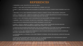 REFERENCES
1. OSTROWSKI, M. (2003). THE FIFTH VITAL SIGN? RN, 66(6), 9.
2. D’ARCY, Y. (2008). KEEP YOUR PATIENT SAFE DURING PCA. NURSING, 38(1), 50-55.
3. D’ARCY, Y. (2007). PAIN POINTERS: SAFE PAIN RELIEF AT THE PUSH OF A BUTTON. NURSING MADE INCREDIBLY EASY, 5(5), 9-
12.
4. SMELTZER, S., ET AL. (2008). TEXTBOOK OF MEDICAL SURGICAL NURSING (11TH ED.). PHILADELPHIA: LIPPINCOTT.
5. KING, S., & WALSH, K. (2007). “I THINK PCA IS GREAT, BUT.” SURGICAL NURSES’ PERCEPTIONS OF PATIENT-CONTROLLED
ANALGESIA. INTERNATIONAL JOURNAL OF NURSING PRACTICE, 13(5), 276-283.
6. D’ARCY, Y. (2011). NEW THINKING ABOUT POSTOPERATIVE PAIN MANAGEMENT. OR NURSE, 51(11), 28-36.
7. MARDERS, J. (2004). PCA BY PROXY: TOO MUCH OF A GOOD THING. NURSING, 34(4), 24.
8. LEGAL EAGLE EYE NEWSLETTER FOR THE NURSING PROFESSION, (AUGUST 2009).
9. SCHEIN, J., HICKS, R., NELSON, W., SKIRICA, V. & DOYLE, D. (2009). PATIENT-CONTROLLED ANALGESIA-RELATED
MEDICATION ERRORS IN THE POSTOPERATIVE PERIOD. DRUG SAFETY, 32(7), 549-559.
10. INSTITUTE FOR SAFE MEDICATION PRACTICES. (2004, JULY 29). MISPROGRAM A PCA PUMP? IT’S EASY! RETRIEVED APRIL 9,
2009 FROM THE WORLD WIDE WEB: HTTP://ISMP.ORG/NEWSLETTERS/ACUTECARE/ARTICLES/20040729_2.ASP
11. HAGLE, M., ET AL. (2004). RESPIRATORY DEPRESSION IN ADULT PATIENTS WITH INTRAVENOUS PATIENT-CONTROLLED
ANALGESIA. ORTHOPAEDIC NURSING, 23(1), 18-27.
12. ASCHENBRENNER, D., & VENABLE, S. (2012). DRUG THERAPY IN NURSING, 4TH ED. PHILADELPHIA: LIPPINCOTT WILLIAMS
AND WILKINS.
13. INSTITUTE FOR SAFE MEDICATION PRACTICES. (2008, AUG. 28). MISPROGRAMMING PCA CONCENTRATION LEADS TO
DOSING ERRORS. RETRIEVED APRIL 9, 2009 FROM THE WORLD WIDE WEB:
HTTP://ISMP.ORG/NEWSLETTERS/ACUTECARE/ARTICLES/20080828.ASP
14. AHMAD, S., HEWITT, D., & DAMARAJU, C. (2007). FENTANYL HCL IONTOPHORETIC TRANSDERMAL SYSTEM VERSUS
INTRAVENOUS MORPHINE PUMP AFTER GYNECOLOGIC SURGERY. ARCHIVES OF GYNECOLOGY AND OBSTETRICS, 276(3), 251-
258.
 