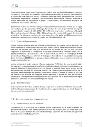 Architectes, Urbanistes, Paysagistes associés 
PCA de Waremme Page 10/22 
RIE – Résumé Non Technique 2013 
Le site de la râperie est en zone d’assainissement collectif pour plus de 2000 Equivalents Habitants. La collecte et l’évacuation des eaux usées est problématique vu que les terrains sont très peu pentus et un risque d’eaux stagnantes est fort. Le réseau d’égouttage atteint actuellement une saturation relativement fréquente et a atteint sa capacité maximum de traitement. La mise à niveau de la station d’épuration est actuellement en projet. En conséquence, les installations techniques de traitements des eaux sont suffisantes. 
Selon l’étude réalisée par le bureau Geolys, l’analyse de l’infiltration des eaux montre que la nappe est plus basse que 5m (profondeur de forage). Les résultats des tests de perméabilité renseignent une perméabilité moyenne à faible (0,75 à 2,5 cm/h) dans les premières couches du sol (jusqu’à 70cm) mais une bonne infiltration (135 à 229 cm/h) dans les couches inférieures à 4 mètres de profondeur. Par ailleurs, un monitoring des eaux souterraines a été réalisé par SBS Environnement et les résultats confirment une pollution de celles-ci aux métaux lourds (voir 3.4). 
3.2.2 EFFET SUR L’ENVIRONNEMENT 
La mise en oeuvre du projet aura une influence sur l’écoulement des eaux de surfaces. Les débits qui seront captés par le réseau d’égouttage futur sont estimés dans un scénario maximaliste à environ 783 litres par seconde pour une pluie décennale de 60 minutes et 1962 l/s pour une pluie vingtennale de 20 minutes. En conséquence, le risque de ruissellement de surface est faible. Ainsi, le débit supplémentaire à évacuer sera de 1064 l/s au maximum. Les options de l’avant-projet de PCA prévoient que chaque nouveau bâtiment devra disposer d’une citerne de récupération des eaux de pluies de minimum 10 000 litres, ce qui couvre largement toutes les eaux de ruissellement générées lors des épisodes pluvieux. 
La mise en oeuvre du projet aura une influence négative sur l’infiltration des eaux. La construction des logements et des voiries augmentera l’imperméabilisation du sol et diminuera en conséquence la quantité d’eau qui s’infiltrera dans le sol. Par ailleurs, la quantité d’eaux usées au sein du site augmentera avec l’arrivée des nouveaux habitants. Le réseau actuel actuellement proche de la saturation sera complété par les nouvelles canalisations. Pendant la période de travaux, le stockage de produits d’une manière non adéquate pourrait perturber la qualité des eaux de surface et souterraines. Une imperméabilisation des sols sera aussi produite par les déplacements des engins de chantier, entrainant une compaction temporaire des sols. 
3.2.3 RECOMMANDATIONS 
Il est recommandé de réaliser un bassin d’orage couplé avec un système d’infiltration des eaux afin de limiter l’augmentation des eaux de ruissellement. L’aménagement de noues aux abords du parc et des voiries est vivement conseillé. 
3.3 GEOLOGIE, PEDOLOGIE ET MORPHOLOGIE 
3.3.1 DESCRIPTION DU SITE ET DE SES ABORDS 
Le périmètre du PCA est situé sur un espace plat et subhorizontal où la pente du terrain est généralement inférieure à 5%. La topographie locale n’est pas marquée, sauf aux abords de la voie ferrée et de la route N69 dont des talus ont été aménagés. Le chemin des Hirondelles est également surélevé dans la partie Sud du périmètre. 
 