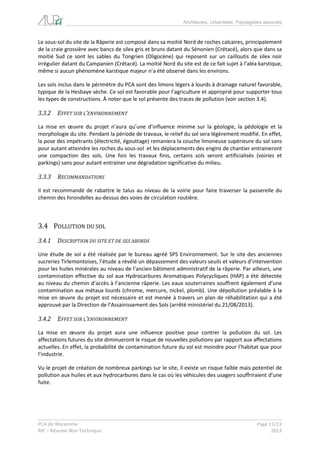 Architectes, Urbanistes, Paysagistes associés 
PCA de Waremme Page 11/22 
RIE – Résumé Non Technique 2013 
Le sous-sol du site de la Râperie est composé dans sa moitié Nord de roches calcaires, principalement de la craie grossière avec bancs de silex gris et bruns datant du Sénonien (Crétacé), alors que dans sa moitié Sud ce sont les sables du Tongrien (Oligocène) qui reposent sur un cailloutis de silex noir irrégulier datant du Campanien (Crétacé). La moitié Nord du site est de ce fait sujet à l’aléa karstique, même si aucun phénomène karstique majeur n’a été observé dans les environs. 
Les sols inclus dans le périmètre du PCA sont des limons légers à lourds à drainage naturel favorable, typique de la Hesbaye sèche. Ce sol est favorable pour l’agriculture et approprié pour supporter tous les types de constructions. À noter que le sol présente des traces de pollution (voir section 3.4). 
3.3.2 EFFET SUR L’ENVIRONNEMENT 
La mise en oeuvre du projet n’aura qu’une d’influence minime sur la géologie, la pédologie et la morphologie du site. Pendant la période de travaux, le relief du sol sera légèrement modifié. En effet, la pose des impétrants (électricité, égouttage) remaniera la couche limoneuse supérieure du sol sans pour autant atteindre les roches du sous-sol et les déplacements des engins de chantier entraineront une compaction des sols. Une fois les travaux finis, certains sols seront artificialisés (voiries et parkings) sans pour autant entrainer une dégradation significative du milieu. 
3.3.3 RECOMMANDATIONS 
Il est recommandé de rabattre le talus au niveau de la voirie pour faire traverser la passerelle du chemin des hirondelles au-dessus des voies de circulation routière. 
3.4 POLLUTION DU SOL 
3.4.1 DESCRIPTION DU SITE ET DE SES ABORDS 
Une étude de sol a été réalisée par le bureau agréé SPS Environnement. Sur le site des anciennes sucreries Tirlemontoises, l’étude a révélé un dépassement des valeurs seuils et valeurs d’intervention pour les huiles minérales au niveau de l’ancien bâtiment administratif de la râperie. Par ailleurs, une contamination effective du sol aux Hydrocarbures Aromatiques Polycycliques (HAP) a été détectée au niveau du chemin d’accès à l’ancienne râperie. Les eaux souterraines souffrent également d’une contamination aux métaux lourds (chrome, mercure, nickel, plomb). Une dépollution préalable à la mise en oeuvre du projet est nécessaire et est menée à travers un plan de réhabilitation qui a été approuvé par la Direction de l’Assainissement des Sols (arrêté ministériel du 21/08/2013). 
3.4.2 EFFET SUR L’ENVIRONNEMENT 
La mise en oeuvre du projet aura une influence positive pour contrer la pollution du sol. Les affectations futures du site diminueront le risque de nouvelles pollutions par rapport aux affectations actuelles. En effet, la probabilité de contamination future du sol est moindre pour l’habitat que pour l’industrie. 
Vu le projet de création de nombreux parkings sur le site, il existe un risque faible mais potentiel de pollution aux huiles et aux hydrocarbures dans le cas où les véhicules des usagers souffriraient d’une fuite.  