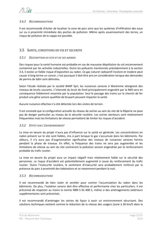 Architectes, Urbanistes, Paysagistes associés 
PCA de Waremme Page 12/22 
RIE – Résumé Non Technique 2013 
3.4.3 RECOMMANDATIONS 
Il est recommandé d’éviter de localiser la zone de parc ainsi que les systèmes d’infiltration des eaux sur ou à proximité immédiate des poches de pollution. Même après assainissement des terres, un risque de pollution de la nappe est possible. 
3.5 SANTE, CONDITIONS DE VIE ET SECURITE 
3.5.1 DESCRIPTION DU SITE ET DE SES ABORDS 
Des risques pour la santé humaine est probable en cas de mauvaise dépollution du sol anciennement contaminé par les activités industrielles. Outre les polluants mentionnés précédemment à la section 3.4, il existe un faible risque d’exposition au radon. Ce gaz naturel radioactif incolore et inodore peut causer à long terme un cancer, c’est pourquoi il doit être pris en considération lorsque des demandes de permis de bâtir sont délivrées. 
Selon l’étude réalisée par la société BANP Sprl, les nuisances sonores à Waremme atteignent des niveaux de bruits courants. L’intensité du bruit de fond principalement engendré par la N69 sera en conséquence faiblement ressentie par la population. Seul le passage des trains sur le chemin de fer produit une gêne sonore qualifiée de bruyant pouvant impacter la santé. 
Aucune nuisance olfactive n’a été détectée lors des visites de terrain. 
Il est constaté que la configuration actuelle du réseau de voiries au sein du site de la Râperie ne pose pas de danger particulier au niveau de la sécurité routière. Les voiries alentours sont relativement fréquentées mais les limitations de vitesse permettent de limiter les risques d’accident. 
3.5.2 EFFET SUR L’ENVIRONNEMENT 
La mise en oeuvre du projet n’aura pas d’influence sur la santé en générale. Les concentrations en radon présent sur le site sont faibles, mis à part lorsque le gaz s’accumule dans les bâtiments. Par ailleurs, il n’y aura pas d’augmentation significative des niveaux de nuisances sonores hormis pendant la phase de travaux. En effet, la fréquence des trains ne sera pas augmentée et les limitations de vitesse au sein du site contreront la pollution sonore engendrée par le renforcement probable du trafic routier. 
La mise en oeuvre du projet aura un impact négatif mais relativement faible sur la sécurité des personnes. Le risque d’accident est potentiellement augmenté à cause du renforcement du trafic routier. Outre l’insécurité routière, le sentiment d’insécurité sera probablement renforcé par la présence du parc à proximité des habitations et ce notamment pendant la nuit. 
3.5.3 RECOMMANDATIONS 
Il est recommandé de bien isoler et ventiler pour contrer l’accumulation du radon dans les bâtiments. De plus, l’isolation sonore doit être effective et performante chez les particuliers. Il est préconisé de respecter au moins la norme NBN S 01-400-1, même si des aménagements extérieurs supplémentaires sont préconisés. 
Il est recommandé d’aménager les voiries de façon à avoir un environnement sécurisant. Des solutions techniques existent comme la réduction de la vitesse des usagers (zone à 30 km/h dans la  