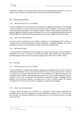 Architectes, Urbanistes, Paysagistes associés 
PCA de Waremme Page 13/22 
RIE – Résumé Non Technique 2013 
résidence). Par ailleurs, il est recommandé de créer un réseau d’éclairage fonctionnant la nuit au sein du parc et de ses abords en vue de diminuer le sentiment d’insécurité des personnes. 
3.6 NATURE ET BIOTOPES 
3.6.1 DESCRIPTION DU SITE ET DE SES ABORDS 
Le site de la Râperie est une ancienne friche industrielle où la végétation spontanée s’est développée sur des sols pollués. Le site ne présente pas de grande valeur écologique. La flore est composée majoritairement de graminées et de quelques bosquets (arbres de type feuillus) constituant une barrière végétale le long des réseaux de transports. Le seul site remarquable à proximité est le site SGIB des décanteurs de l’ancienne Râperie de Waremme se situant à 800m à l’Est du PCA étudié. 
3.6.2 EFFET SUR L’ENVIRONNEMENT 
La mise en oeuvre du projet aura une influence positive sur le développement de la nature. La reconversion de la friche industrielle permettra d’augmenter le potentiel biologique et la valeur écologique de la zone. Le parc deviendra un espace support pour la biodiversité. 
3.6.3 RECOMMANDATIONS 
Il est recommandé d’aménager des noues plantées en surface au sein du parc afin de permettre la colonisation du site par une faune et une flore diversifiées. Cette mesure vise à développer le potentiel biologique de la zone par des espèces indigènes en harmonie avec un milieu urbain. 
3.7 PAYSAGE 
3.7.1 DESCRIPTION DU SITE ET DE SES ABORDS 
Le site de la Râperie ne présente pas d’éléments paysagers remarquables, sauf en ce qui concerne le chemin des Hirondelles. Celui-ci est verdurisé et sépare le PCA en deux secteurs distincts. Le secteur A à l’Ouest est un espace majoritairement bâti où les habitations sont alignés le long de la rue E.Malvoz et dont les jardins privés des particuliers donnent sur un vaste espace végétalisé. Quant au secteur B à l’Est, c’est une grande friche industrielle inaccessible au public et quelques terrains agricoles, voir des prairies pâturées, contrastant avec le front de bâtisse linéaire de l’Avenue E.Vandervelde et de la Rue du Fond d’Or. Le paysage est considéré comme dégradé. 
3.7.2 EFFET SUR L’ENVIRONNEMENT 
La mise en oeuvre du projet aura une influence sur le paysage. En effet, la friche industrielle sera remplacée par un ensemble d’habitations de taille relativement modeste (R+2+T maximum) avec parc et jardins. Ces nouveaux bâtiments qui s’implanteront sur le site vont avoir dès lors un impact visuel important.  