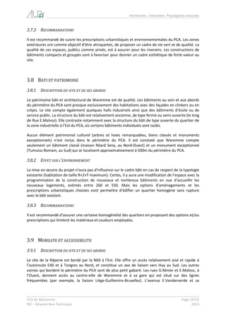 Architectes, Urbanistes, Paysagistes associés 
PCA de Waremme Page 14/22 
RIE – Résumé Non Technique 2013 
3.7.3 RECOMMANDATIONS 
Il est recommandé de suivre les prescriptions urbanistiques et environnementales du PCA. Les zones extérieures ont comme objectif d’être attrayantes, de proposer un cadre de vie vert et de qualité. La qualité de ces espaces, publics comme privés, est à assurer pour les riverains. Les constructions de bâtiments compacts et groupés sont à favoriser pour donner un cadre esthétique de forte valeur au site. 
3.8 BATI ET PATRIMOINE 
3.8.1 DESCRIPTION DU SITE ET DE SES ABORDS 
Le patrimoine bâti et architectural de Waremme est de qualité. Les bâtiments au sein et aux abords du périmètre du PCA sont presque exclusivement des habitations avec des façades en clinkers ou en crépis. Le site compte également quelques halls industriels ainsi que des bâtiments d’école ou de service public. La structure du bâti est relativement ancienne, de type fermé ou semi-ouverte (le long de Rue E.Malvoz). Elle contraste notamment avec la structure du bâti de type ouverte du quartier de la zone industrielle à l’Est du PCA, où certains bâtiments individuels sont isolés. 
Aucun élément patrimonial culturel (arbres et haies remarquables, biens classés et monuments exceptionnels) n’est inclus dans le périmètre du PCA. Il est constaté que Waremme compte seulement un bâtiment classé (maison Réard Seny, au Nord-Ouest) et un monument exceptionnel (Tumulus Romain, au Sud) qui se localisent approximativement à 500m du périmètre du PCA. 
3.8.2 EFFET SUR L’ENVIRONNEMENT 
La mise en oeuvre du projet n’aura pas d’influence sur le cadre bâti en cas de respect de la typologie existante (habitation de taille R+2+T maximum). Certes, il y aura une modification de l’espace avec la programmation de la construction de nouveaux et nombreux bâtiments en vue d’accueillir les nouveaux logements, estimés entre 260 et 550. Mais les options d’aménagements et les prescriptions urbanistiques choisies vont permettre d’édifier un quartier homogène sans rupture avec le bâti existant. 
3.8.3 RECOMMANDATIONS 
Il est recommandé d’assurer une certaine homogénéité des quartiers en proposant des options et/ou prescriptions qui limitent les matériaux et couleurs employées. 
3.9 MOBILITE ET ACCESSIBILITE 
3.9.1 DESCRIPTION DU SITE ET DE SES ABORDS 
Le site de la Râperie est bordé par la N69 à l’Est. Elle offre un accès relativement aisé et rapide à l’autoroute E40 et à Tongres au Nord, et constitue un axe de liaison vers Huy au Sud. Les autres voiries qui bordent le périmètre du PCA sont de plus petit gabarit. Les rues G.Rénier et E.Malvoz, à l’Ouest, donnent accès au centre-ville de Waremme et à sa gare qui est situé sur des lignes fréquentées (par exemple, la liaison Liège-Guillemins-Bruxelles). L’avenue E.Vanderverde et sa  
