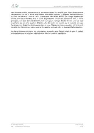 Architectes, Urbanistes, Paysagistes associés 
PCA de Waremme Page 20/22 
RIE – Résumé Non Technique 2013 
Le schéma de mobilité du quartier et de ses environs devra être modifié pour éviter l’engorgement des carrefours. La Rue G. Rénier sera mise en sens unique « sortant », obligeant ainsi la répartition du trafic sur la Rue du Casino et l’Av. E. Vandervelde via la Rue E. Malvoz. Les charges de véhicules seront ainsi mieux réparties, mais le statut de pénétrante urbaine est abandonné pour la voirie principale, qui reste donc résidentielle. Cela aura pour avantage d’éviter d’avoir une rue trop importante au sein d’un quartier d’habitat. Afin de limiter les impacts sur la mobilité en aval, l’aménagement du parking de dissuasion dans la zone d’équipement communautaire est fortement conseillé. Un cheminement piéton sécurisé devrait être aménagé entre ce parking et l’athénée voisin. 
Le plan ci-dessous représente les optimisations proposées pour l’avant-projet de plan. Il traduit planologiquement les principes présentés ici et dans les chapitres précédents.  