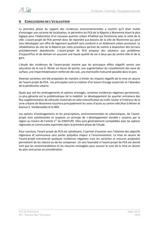 Architectes, Urbanistes, Paysagistes associés 
PCA de Waremme Page 22/22 
RIE – Résumé Non Technique 2013 
6 CONCLUSIONS DE L’EVALUATION 
La première phase du rapport des incidences environnementales a montré qu’il était inutile d’envisager une variante de localisation, le périmètre du PCA de la Râperie à Waremme étant le plus logique pour l’élaboration d’un nouveau quartier urbain d’habitat qui fonctionne avec le reste de la ville. L’avant-projet de PCA permet donc de répondre aux besoins de la ville de Waremme qui peut ainsi développer son offre de logement qualitatif sans conduire à un étalement urbain prononcé. La réhabilitation du site de la Râperie par cette procédure permet de mettre à disposition des terrains précédemment abandonnés. L’avant-projet de PCA propose des solutions aux problèmes d’aujourd’hui et de demain en assurant une haute qualité de vie à deux pas du centre-ville et de la gare. 
L’étude des incidences de l’avant-projet montre que les principaux effets négatifs seront une saturation de la rue G. Rénier en heure de pointe, une augmentation du ruissellement des eaux de surface, une imperméabilisation renforcée des sols, une éventuelle insécurité possible dans le parc. 
Diverses variantes ont été proposées de manière à limiter les impacts négatifs de la mise en oeuvre de l’avant-projet de PCA. Les principales sont la création d’un bassin d’orage souterrain et l’abandon de la pénétrante urbaine. 
Quels que soit les aménagements et options envisagés, certaines incidences négatives persisteront. La plus gênante est la problématique de la mobilité. Le développement du quartier entrainera des flux supplémentaires de véhicules motorisés et cette intensification du trafic routier à l’intérieur de la zone urbaine de Waremme touchera principalement les voies d’accès au centre-ville (Rue G.Rénier et Avenue E. Vandervelde) et la N69. 
Les options d’aménagements et les prescriptions, environnementales et urbanistiques, de l’avant- projet sont satisfaisantes et respecte un principe de « développement durable » soutenu par la région au travers de l’article 1er du CWATUPE. Elles sont généralement compatibles avec les options régionales et communales exprimées dans la première phase de l’étude. 
Pour conclure, l’avant-projet de PCA est satisfaisant, il permet d’avancer vers l’atteinte des objectifs régionaux et communaux sans porter préjudice majeur à l’environnement. La mise en oeuvre de l’avant-projet entrainerait quelques incidences négatives mais les variantes et mesures proposées permettent de les réduire ou de les compenser. Un avis favorable à l’avant-projet de PCA est donné tant que les recommandations et les mesures envisagées pour assurer le suivi de la mise en oeuvre du plan sont prises en considération. 