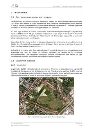 Architectes, Urbanistes, Paysagistes associés 
PCA de Waremme Page 3/22 
RIE – Résumé Non Technique 2013 
1 INTRODUCTION 
1.1 OBJET ET FORME DU RESUME NON TECHNIQUE 
Ce résumé non technique constitue un élément du Rapport sur les Incidences Environnementales (RIE) réalisé dans le cadre de la procédure de PCA (Plan Communal d’Aménagement) visant à réviser le plan de secteur pour permettre l’urbanisation résidentielle des terrains de l’ancienne râperie de Waremme et décider d’options d’aménagement dans son périmètre. 
Il a pour objet essentiel de réaliser un document accessible et compréhensible pour un public non averti. Le RNT résume le RIE, qui analyse les incidences de l’avant-projet de PCA et est un document d’information technique dont le but est d’être une aide à la décision pour les autorités et un moyen d’information transparent pour le public. 
L’accent est dès lors mis sur la clarté et la structure du document ainsi que sur la compréhension et la lisibilité des informations fournies aux personnes désireuses d’avoir une vue synthétique du projet et de ses conséquences sur l’environnement. 
La finalité de ce résumé n'est donc préservée que s'il consiste à reprendre, en termes directement accessibles pour tout un chacun, les éléments significatifs du rapport sur les incidences environnementales. Les personnes souhaitant prendre connaissance des détails et des raisonnements entrepris sont invitées à se référer au rapport complet. 
1.2 DESCRIPTION DU PROJET 
1.2.1 LOCALISATION 
Le périmètre du PCA est localisé dans la commune de Waremme et plus précisément à proximité immédiate à l’Est du centre-ville de Waremme. Le site s’étend sur une superficie de 17,5 ha entre l’Avenue Emile Vandervelde (limite Nord), la voie de chemin de fer (limite Sud) et la voirie nationale N69 (limite Est) proche du zoning de Waremme le montre la Figure 1 ci-dessous. 
Figure 1- Localisation du site de la râperie (Source : Google Maps)  