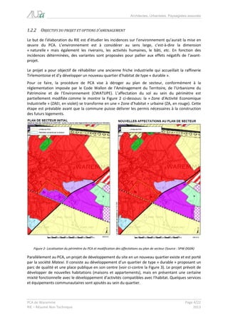 Architectes, Urbanistes, Paysagistes associés 
PCA de Waremme Page 4/22 
RIE – Résumé Non Technique 2013 
1.2.2 OBJECTIFS DU PROJET ET OPTIONS D’AMENAGEMENT 
Le but de l’élaboration du RIE est d’étudier les incidences sur l’environnement qu’aurait la mise en oeuvre du PCA. L’environnement est à considérer au sens large, c’est-à-dire la dimension « naturelle » mais également les riverains, les activités humaines, le bâti, etc. En fonction des incidences déterminées, des variantes sont proposées pour pallier aux effets négatifs de l’avant- projet. 
Le projet a pour objectif de réhabiliter une ancienne friche industrielle qui accueillait la raffinerie Tirlemontoise et d’y développer un nouveau quartier d’habitat de type « durable ». 
Pour ce faire, la procédure de PCA vise à déroger au plan de secteur, conformément à la réglementation imposée par le Code Wallon de l’Aménagement du Territoire, de l’Urbanisme du Patrimoine et de l’Environnement (CWATUPE). L’affectation du sol au sein du périmètre est partiellement modifiée comme le montre la Figure 2 ci-dessous: la « Zone d’Activité Economique Industrielle » (ZAEI, en violet) se transforme en une « Zone d’habitat » urbaine (ZA, en rouge). Cette étape est préalable avant que la commune puisse délivrer les permis nécessaires à la construction des futurs logements. 
Figure 2- Localisation du périmètre du PCA et modification des affectations au plan de secteur (Source : SPW-DG04) 
Parallèlement au PCA, un projet de développement du site en un nouveau quartier existe et est porté par la société Matexi. Il consiste au développement d’un quartier de type « durable » proposant un parc de qualité et une place publique en son centre (voir ci-contre la Figure 3). Le projet prévoit de développer de nouvelles habitations (maisons et appartements), mais en présentant une certaine mixité fonctionnelle avec le développement d’activités compatibles avec l’habitat. Quelques services et équipements communautaires sont ajoutés au sein du quartier. 
 