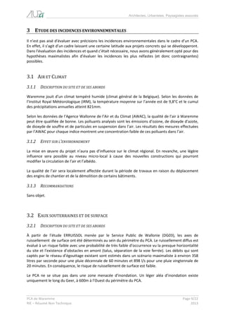 Architectes, Urbanistes, Paysagistes associés 
PCA de Waremme Page 9/22 
RIE – Résumé Non Technique 2013 
3 ETUDE DES INCIDENCES ENVIRONNEMENTALES 
Il n’est pas aisé d’évaluer avec précisions les incidences environnementales dans le cadre d’un PCA. En effet, il s’agit d’un cadre laissant une certaine latitude aux projets concrets qui se développeront. Dans l’évaluation des incidences et quand c’était nécessaire, nous avons généralement opté pour des hypothèses maximalistes afin d’évaluer les incidences les plus néfastes (et donc contraignantes) possibles. 
3.1 AIR ET CLIMAT 
3.1.1 DESCRIPTION DU SITE ET DE SES ABORDS 
Waremme jouit d’un climat tempéré humide (climat général de la Belgique). Selon les données de l’Institut Royal Météorologique (IRM), la température moyenne sur l’année est de 9,8°C et le cumul des précipitations annuelles atteint 821mm. 
Selon les données de l’Agence Wallonne de l’Air et du Climat (AWAC), la qualité de l’air à Waremme peut être qualifiée de bonne. Les polluants analysés sont les émissions d’ozone, de dioxyde d’azote, de dioxyde de souffre et de particules en suspension dans l’air. Les résultats des mesures effectuées par l’AWAC pour chaque indice montrent une concentration faible de ces polluants dans l’air. 
3.1.2 EFFET SUR L’ENVIRONNEMENT 
La mise en oeuvre du projet n’aura pas d’influence sur le climat régional. En revanche, une légère influence sera possible au niveau micro-local à cause des nouvelles constructions qui pourront modifier la circulation de l’air et l’albédo. 
La qualité de l’air sera localement affectée durant la période de travaux en raison du déplacement des engins de chantier et de la démolition de certains bâtiments. 
3.1.3 RECOMMANDATIONS 
Sans objet. 
3.2 EAUX SOUTERRAINES ET DE SURFACE 
3.2.1 DESCRIPTION DU SITE ET DE SES ABORDS 
À partir de l’étude ERRUISSOL menée par le Service Public de Wallonie (DG03), les axes de ruissellement de surface ont été déterminés au sein du périmètre du PCA. Le ruissellement diffus est évalué à un risque faible avec une probabilité de très faible d’occurrence vu la presque horizontalité du site et l’existence d’obstacles en amont (talus, séparation de la voie ferrée). Les débits qui sont captés par le réseau d’égouttage existant sont estimés dans un scénario maximaliste à environ 358 litres par seconde pour une pluie décennale de 60 minutes et 898 l/s pour une pluie vingtennale de 20 minutes. En conséquence, le risque de ruissellement de surface est faible. 
Le PCA ne se situe pas dans une zone menacée d’inondation. Un léger aléa d’inondation existe uniquement le long du Geer, à 600m à l’Ouest du périmètre du PCA.  