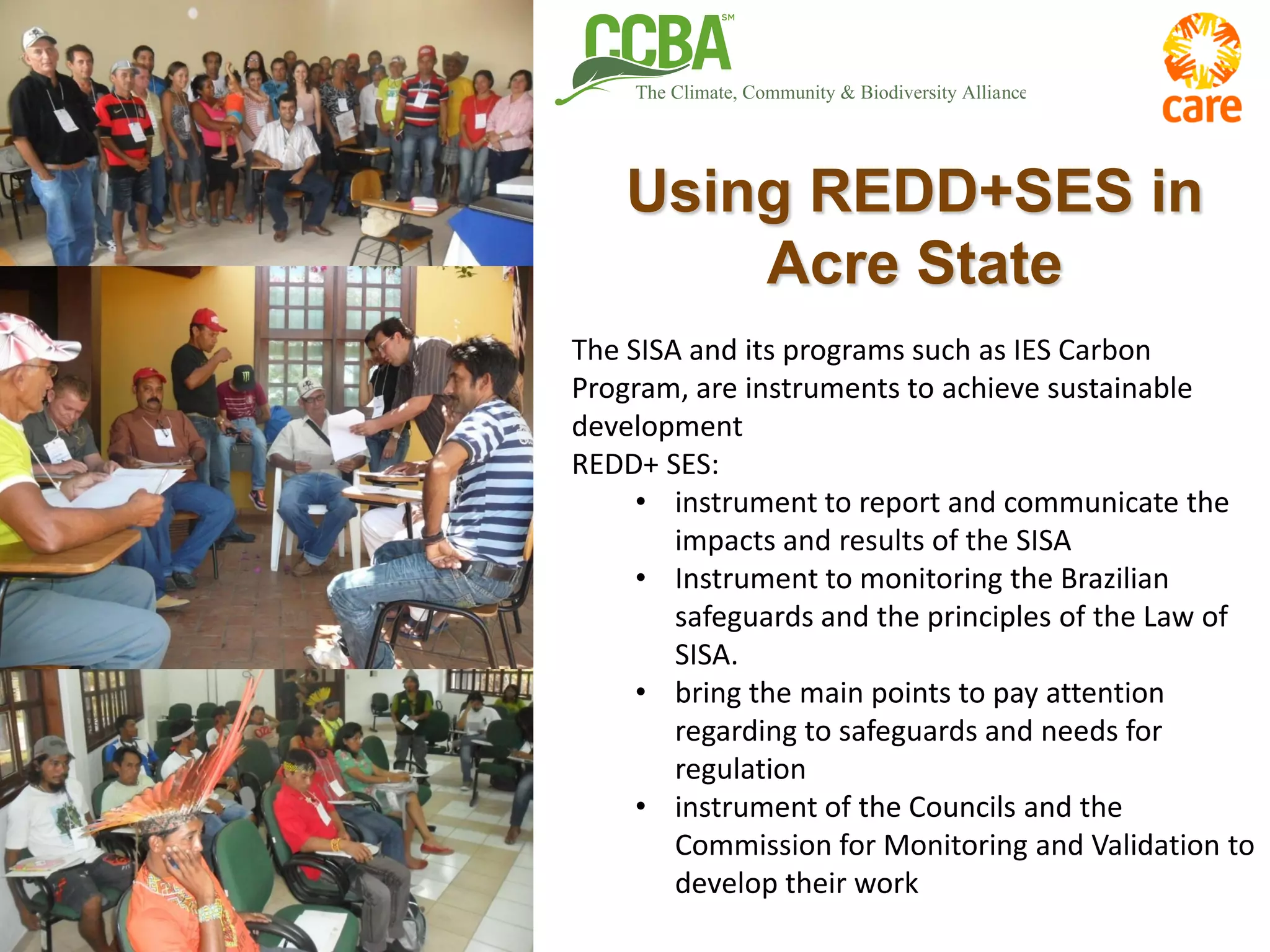Using REDD+SES in
Acre State
The SISA and its programs such as IES Carbon
Program, are instruments to achieve sustainable
development
REDD+ SES:
• instrument to report and communicate the
impacts and results of the SISA
• Instrument to monitoring the Brazilian
safeguards and the principles of the Law of
SISA.
• bring the main points to pay attention
regarding to safeguards and needs for
regulation
• instrument of the Councils and the
Commission for Monitoring and Validation to
develop their work
 